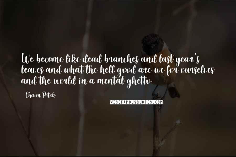 Chaim Potok Quotes: We become like dead branches and last year's leaves and what the hell good are we for ourselves and the world in a mental ghetto.