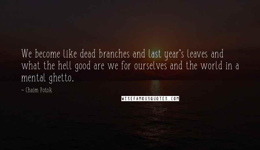 Chaim Potok Quotes: We become like dead branches and last year's leaves and what the hell good are we for ourselves and the world in a mental ghetto.