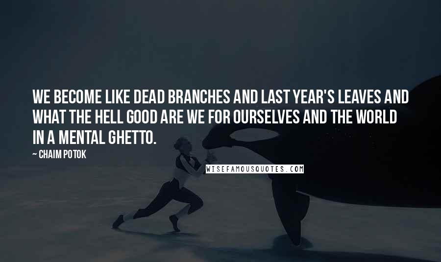 Chaim Potok Quotes: We become like dead branches and last year's leaves and what the hell good are we for ourselves and the world in a mental ghetto.