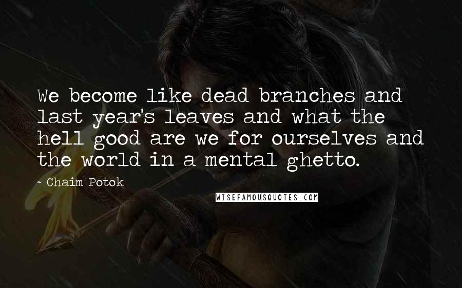 Chaim Potok Quotes: We become like dead branches and last year's leaves and what the hell good are we for ourselves and the world in a mental ghetto.
