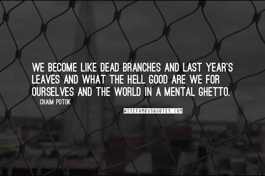 Chaim Potok Quotes: We become like dead branches and last year's leaves and what the hell good are we for ourselves and the world in a mental ghetto.