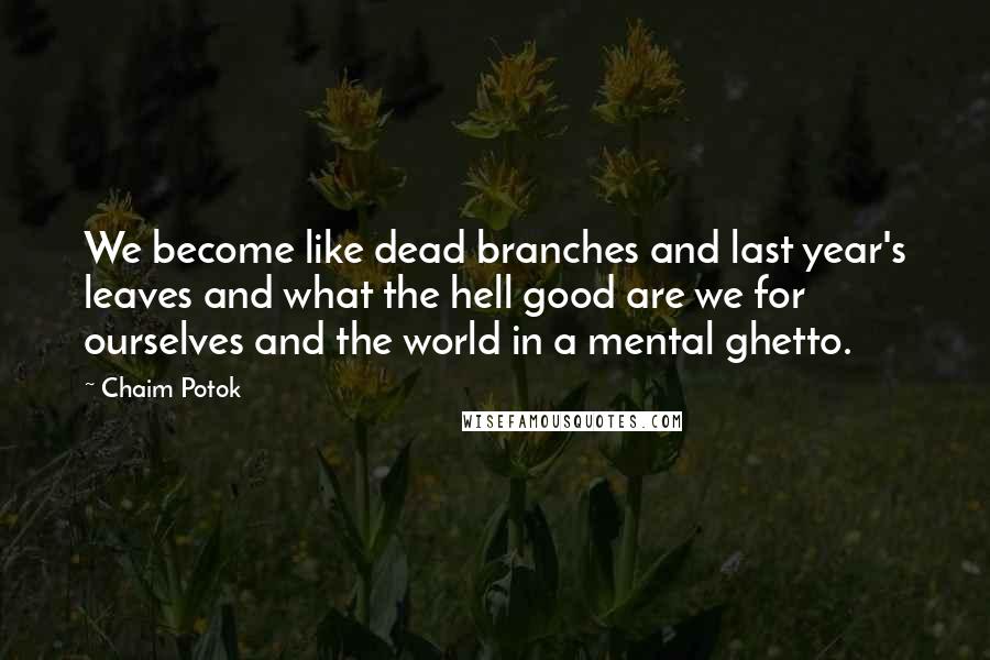 Chaim Potok Quotes: We become like dead branches and last year's leaves and what the hell good are we for ourselves and the world in a mental ghetto.