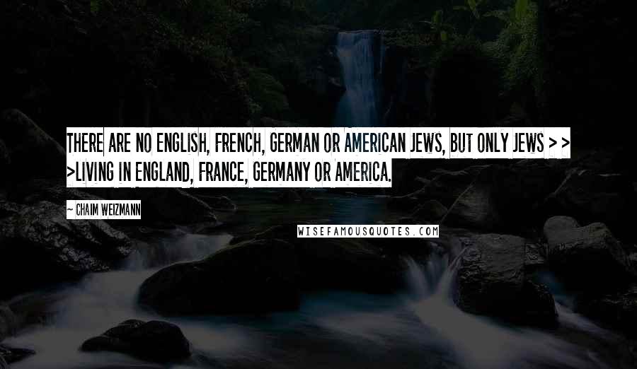 Chaim Weizmann Quotes: There are no English, French, German or American Jews, but only Jews > > >living in England, France, Germany or America.