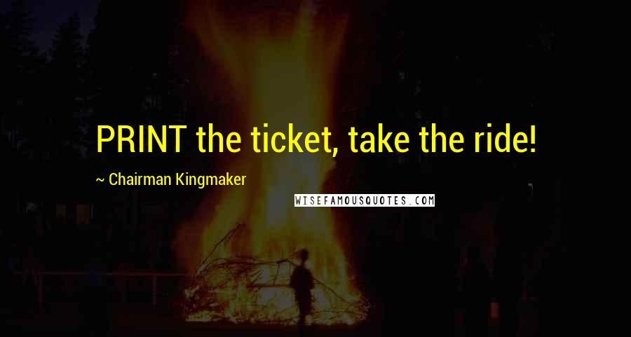 Chairman Kingmaker Quotes: PRINT the ticket, take the ride!