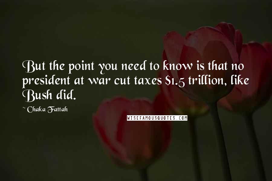 Chaka Fattah Quotes: But the point you need to know is that no president at war cut taxes $1.5 trillion, like Bush did.