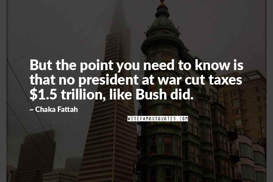 Chaka Fattah Quotes: But the point you need to know is that no president at war cut taxes $1.5 trillion, like Bush did.