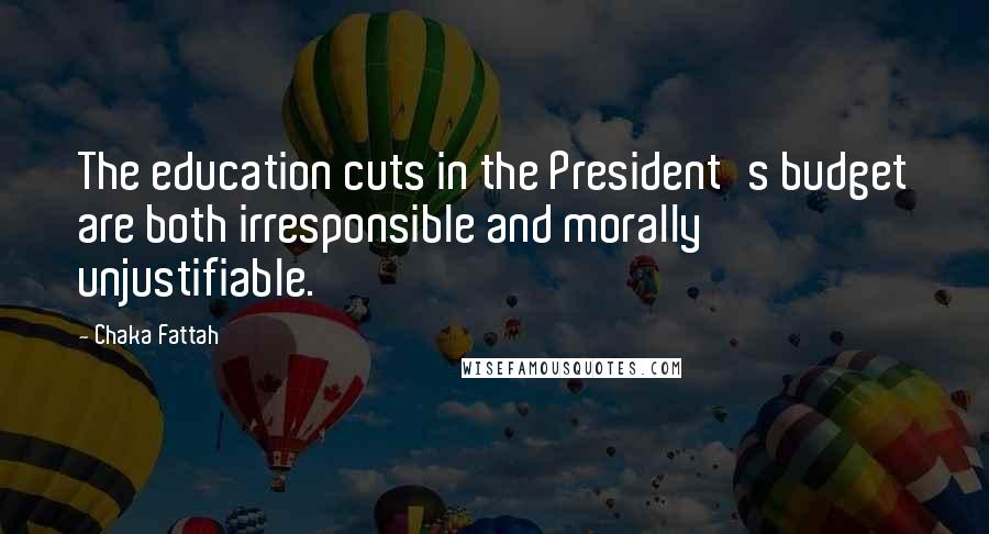 Chaka Fattah Quotes: The education cuts in the President's budget are both irresponsible and morally unjustifiable.