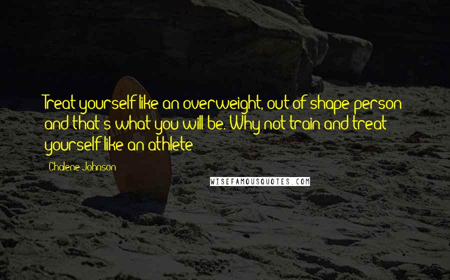 Chalene Johnson Quotes: Treat yourself like an overweight, out of shape person and that's what you will be. Why not train and treat yourself like an athlete?