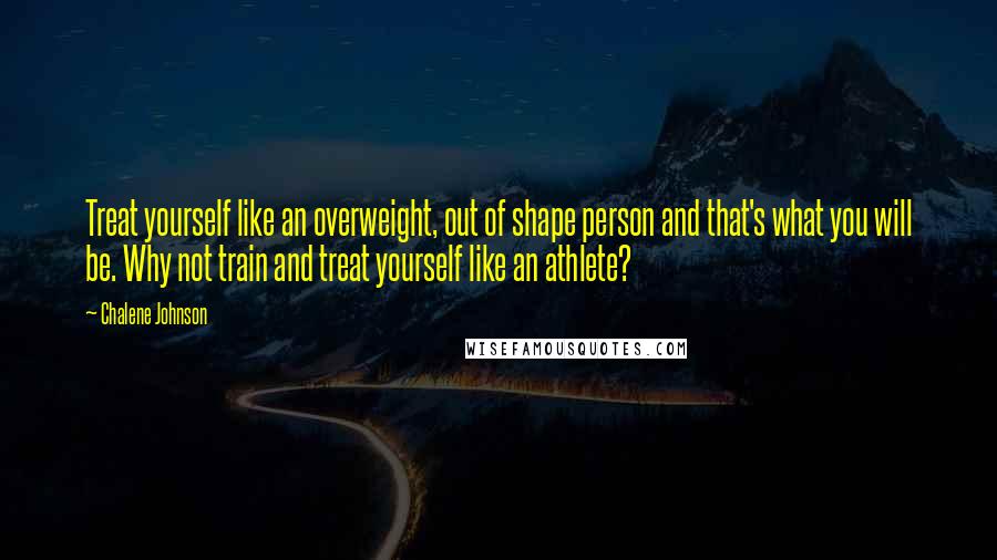 Chalene Johnson Quotes: Treat yourself like an overweight, out of shape person and that's what you will be. Why not train and treat yourself like an athlete?