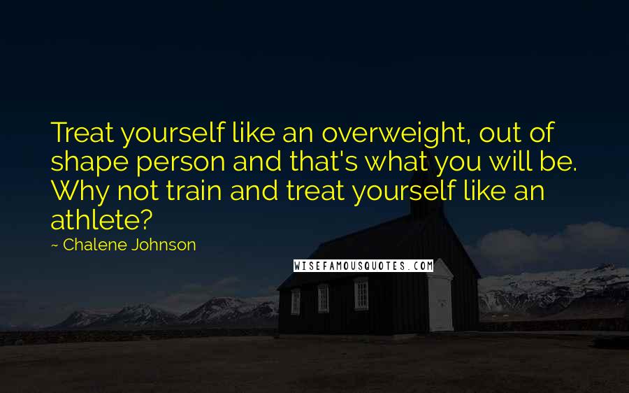 Chalene Johnson Quotes: Treat yourself like an overweight, out of shape person and that's what you will be. Why not train and treat yourself like an athlete?