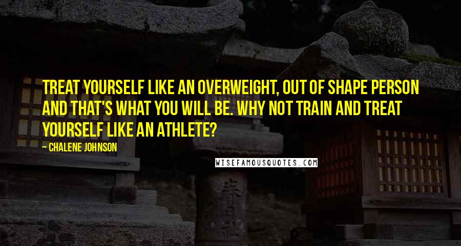 Chalene Johnson Quotes: Treat yourself like an overweight, out of shape person and that's what you will be. Why not train and treat yourself like an athlete?