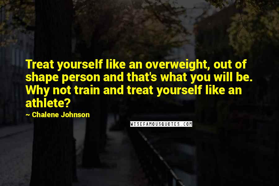 Chalene Johnson Quotes: Treat yourself like an overweight, out of shape person and that's what you will be. Why not train and treat yourself like an athlete?