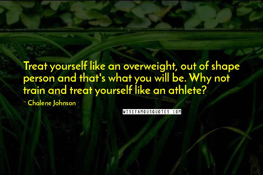 Chalene Johnson Quotes: Treat yourself like an overweight, out of shape person and that's what you will be. Why not train and treat yourself like an athlete?