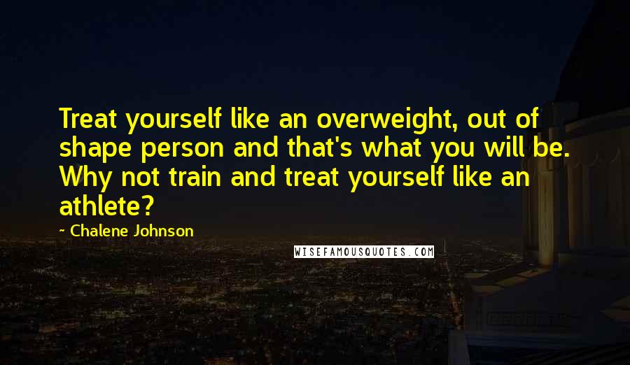 Chalene Johnson Quotes: Treat yourself like an overweight, out of shape person and that's what you will be. Why not train and treat yourself like an athlete?