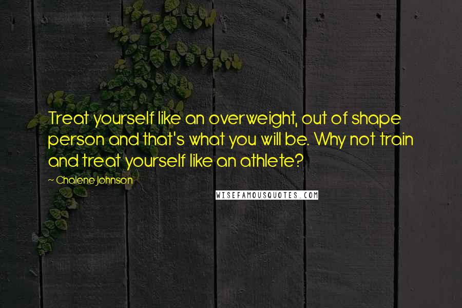 Chalene Johnson Quotes: Treat yourself like an overweight, out of shape person and that's what you will be. Why not train and treat yourself like an athlete?