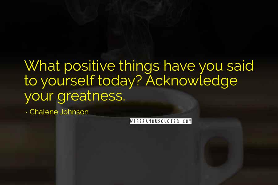 Chalene Johnson Quotes: What positive things have you said to yourself today? Acknowledge your greatness.