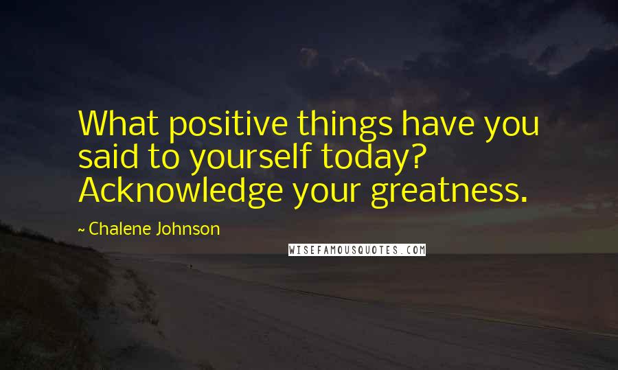 Chalene Johnson Quotes: What positive things have you said to yourself today? Acknowledge your greatness.