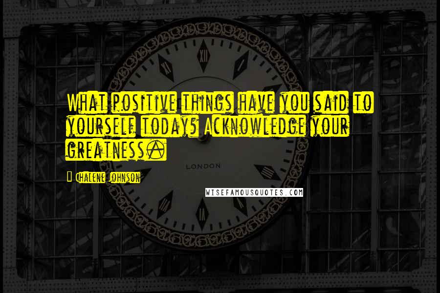 Chalene Johnson Quotes: What positive things have you said to yourself today? Acknowledge your greatness.