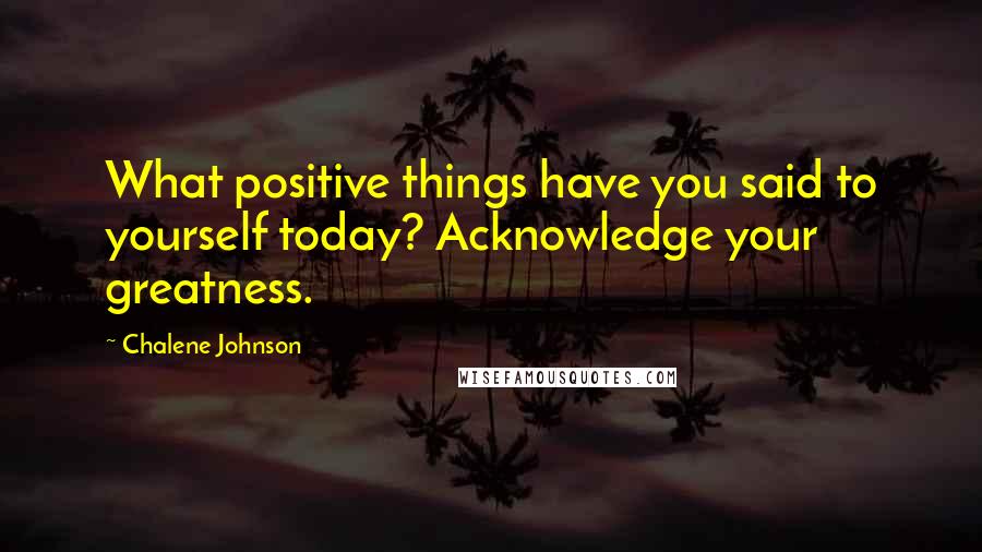 Chalene Johnson Quotes: What positive things have you said to yourself today? Acknowledge your greatness.