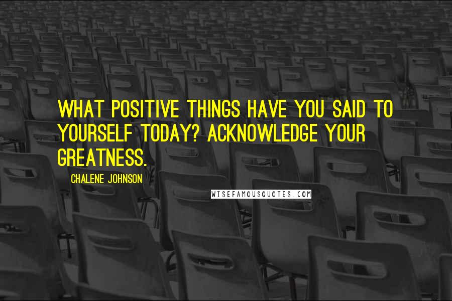 Chalene Johnson Quotes: What positive things have you said to yourself today? Acknowledge your greatness.