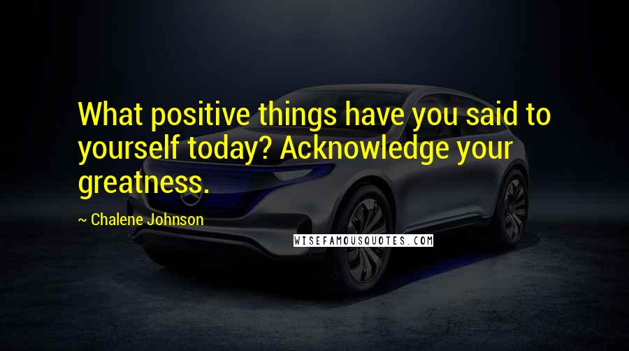 Chalene Johnson Quotes: What positive things have you said to yourself today? Acknowledge your greatness.