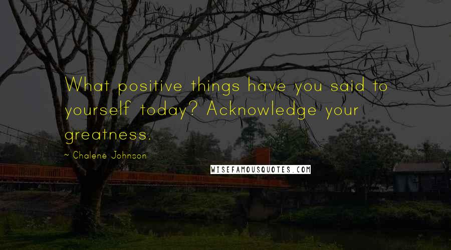 Chalene Johnson Quotes: What positive things have you said to yourself today? Acknowledge your greatness.