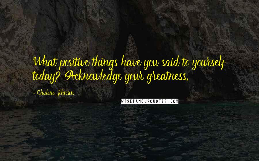 Chalene Johnson Quotes: What positive things have you said to yourself today? Acknowledge your greatness.