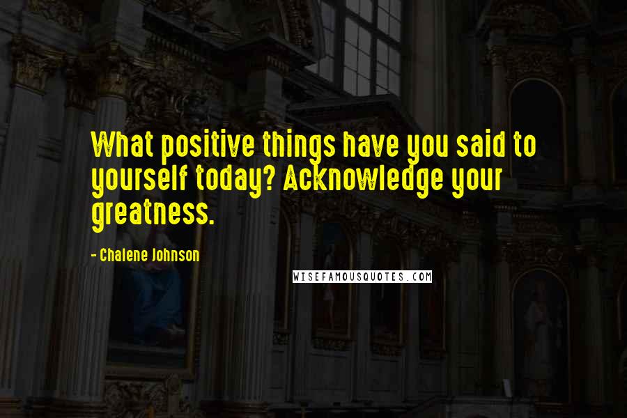 Chalene Johnson Quotes: What positive things have you said to yourself today? Acknowledge your greatness.
