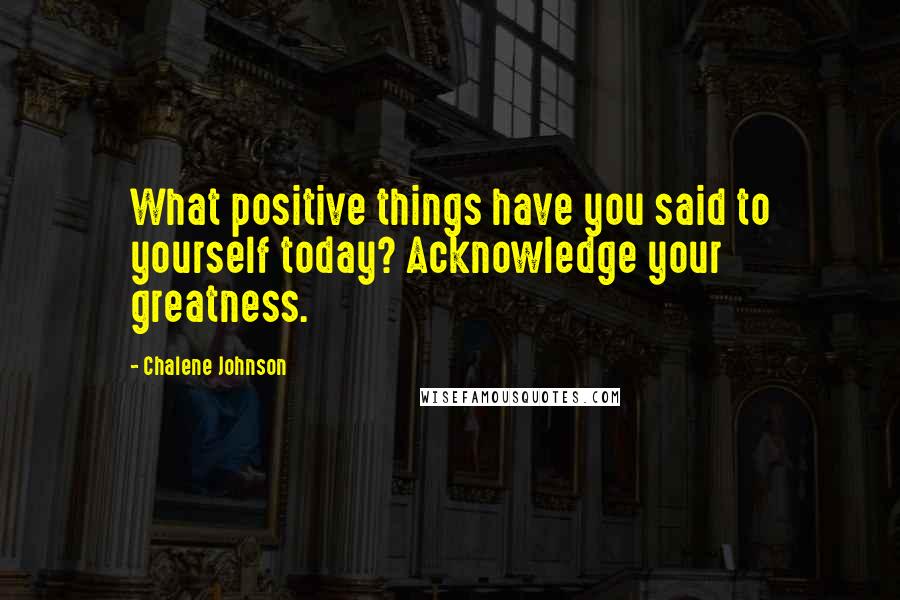 Chalene Johnson Quotes: What positive things have you said to yourself today? Acknowledge your greatness.