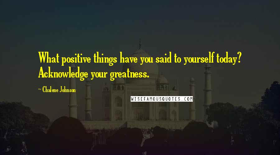 Chalene Johnson Quotes: What positive things have you said to yourself today? Acknowledge your greatness.