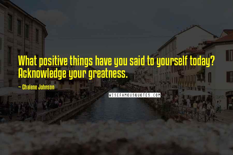 Chalene Johnson Quotes: What positive things have you said to yourself today? Acknowledge your greatness.