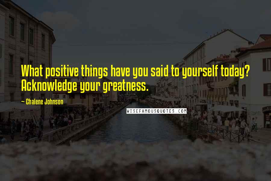 Chalene Johnson Quotes: What positive things have you said to yourself today? Acknowledge your greatness.