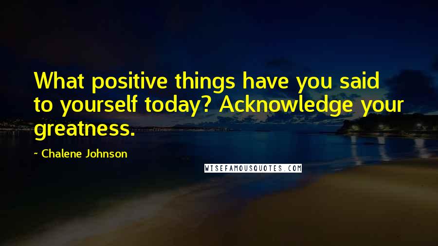 Chalene Johnson Quotes: What positive things have you said to yourself today? Acknowledge your greatness.