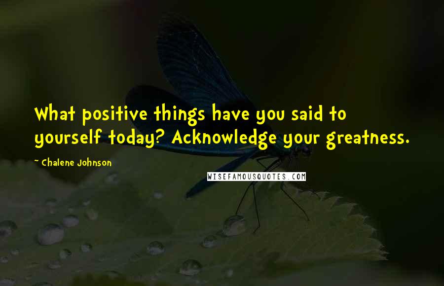 Chalene Johnson Quotes: What positive things have you said to yourself today? Acknowledge your greatness.