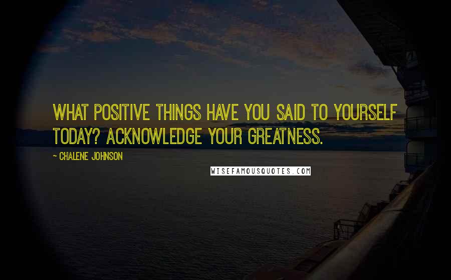 Chalene Johnson Quotes: What positive things have you said to yourself today? Acknowledge your greatness.