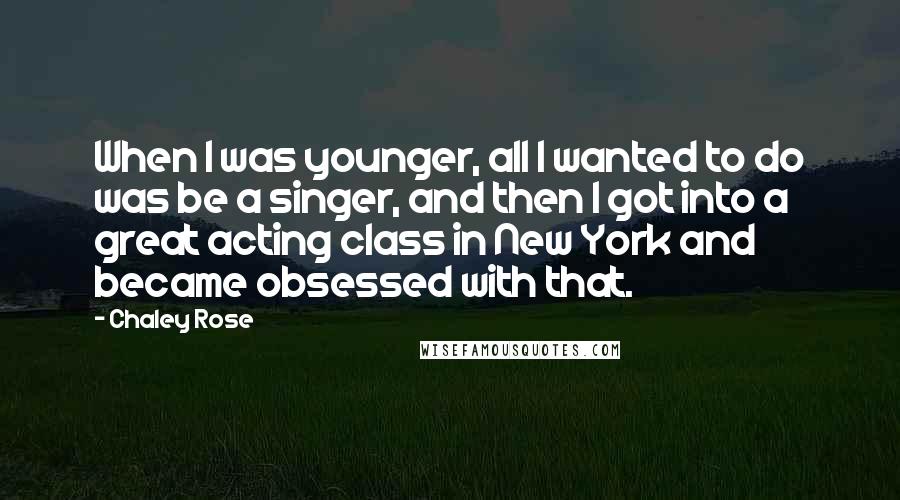Chaley Rose Quotes: When I was younger, all I wanted to do was be a singer, and then I got into a great acting class in New York and became obsessed with that.