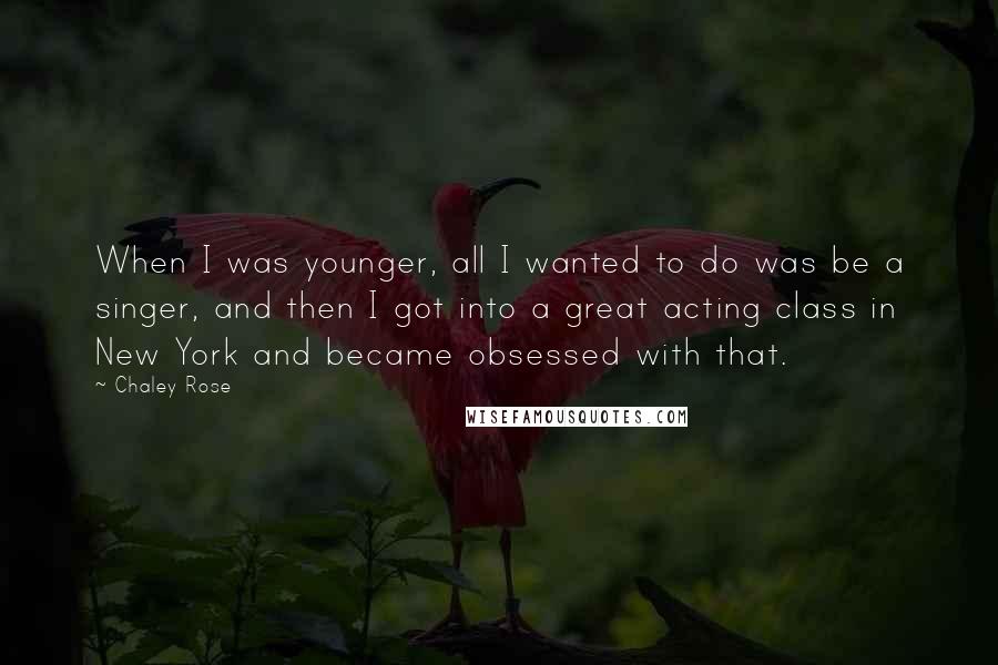 Chaley Rose Quotes: When I was younger, all I wanted to do was be a singer, and then I got into a great acting class in New York and became obsessed with that.