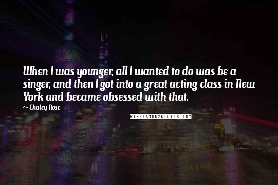 Chaley Rose Quotes: When I was younger, all I wanted to do was be a singer, and then I got into a great acting class in New York and became obsessed with that.