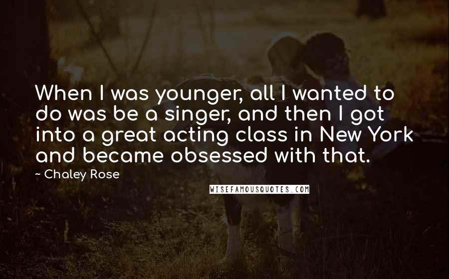 Chaley Rose Quotes: When I was younger, all I wanted to do was be a singer, and then I got into a great acting class in New York and became obsessed with that.