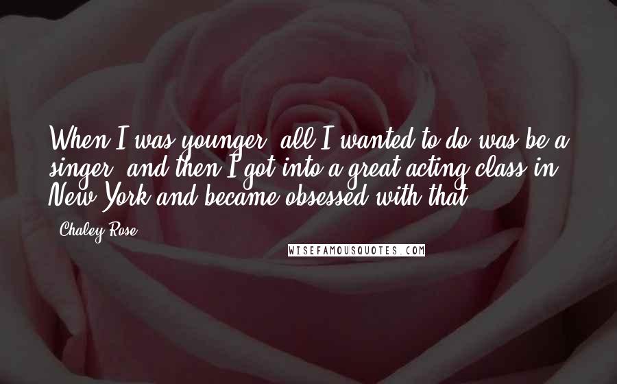 Chaley Rose Quotes: When I was younger, all I wanted to do was be a singer, and then I got into a great acting class in New York and became obsessed with that.