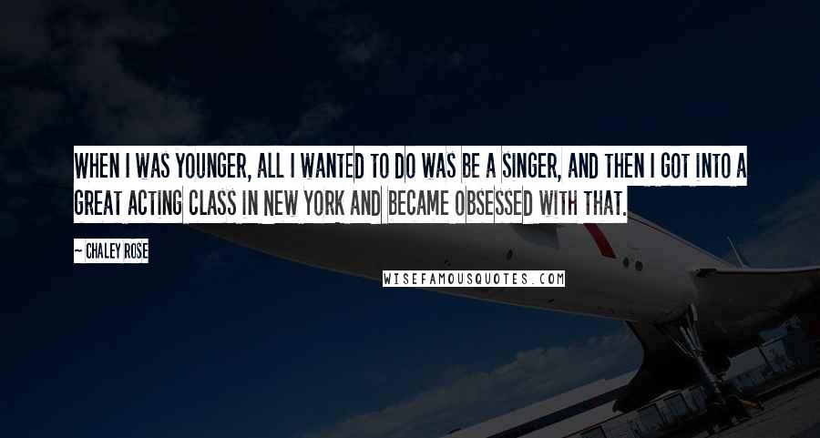 Chaley Rose Quotes: When I was younger, all I wanted to do was be a singer, and then I got into a great acting class in New York and became obsessed with that.