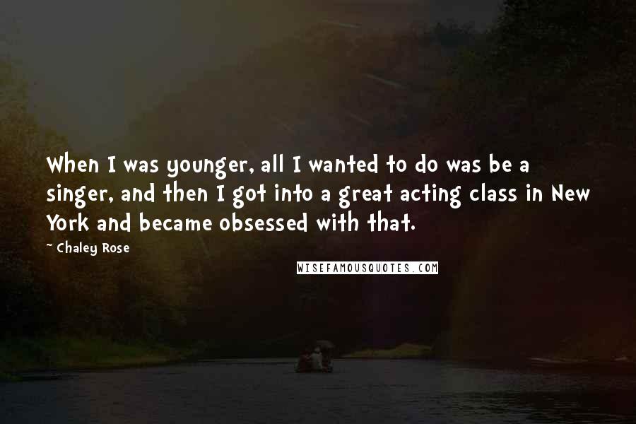 Chaley Rose Quotes: When I was younger, all I wanted to do was be a singer, and then I got into a great acting class in New York and became obsessed with that.