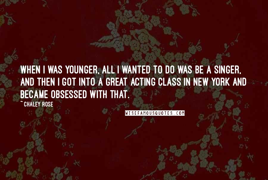 Chaley Rose Quotes: When I was younger, all I wanted to do was be a singer, and then I got into a great acting class in New York and became obsessed with that.