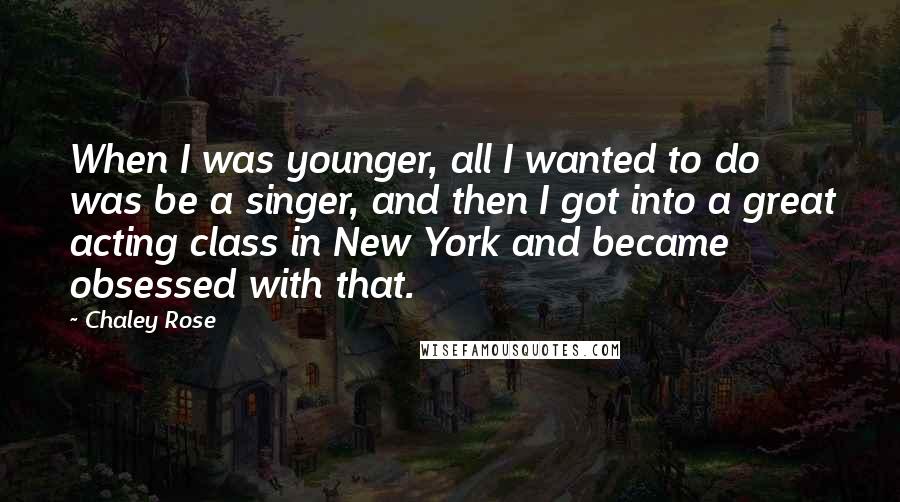 Chaley Rose Quotes: When I was younger, all I wanted to do was be a singer, and then I got into a great acting class in New York and became obsessed with that.