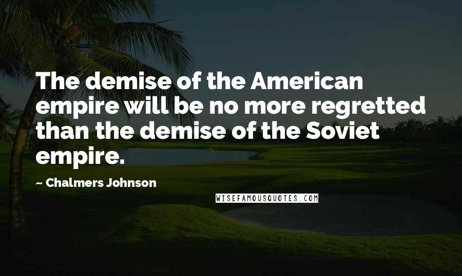 Chalmers Johnson Quotes: The demise of the American empire will be no more regretted than the demise of the Soviet empire.