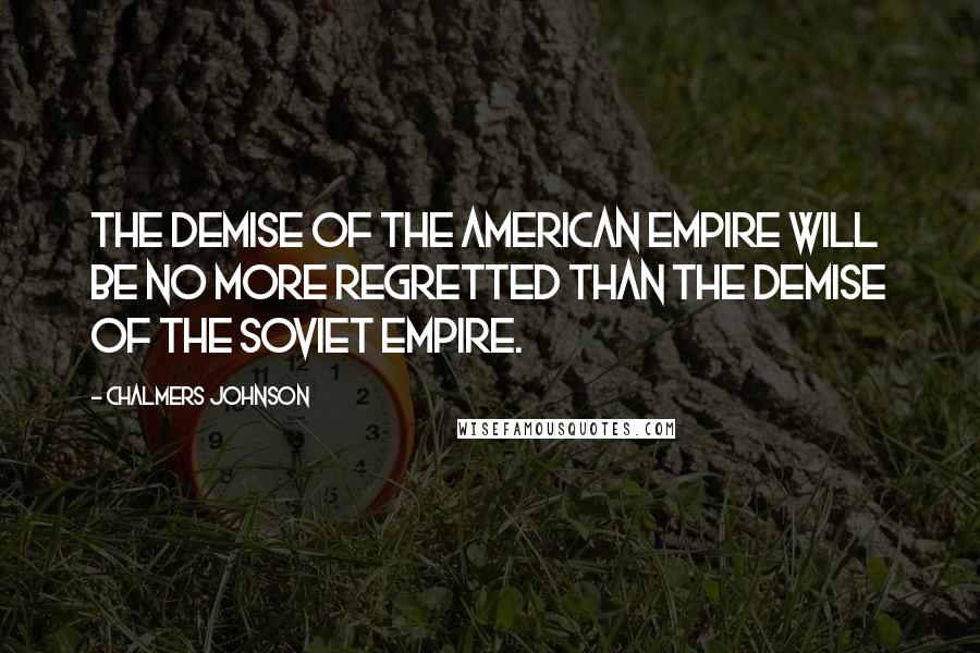 Chalmers Johnson Quotes: The demise of the American empire will be no more regretted than the demise of the Soviet empire.