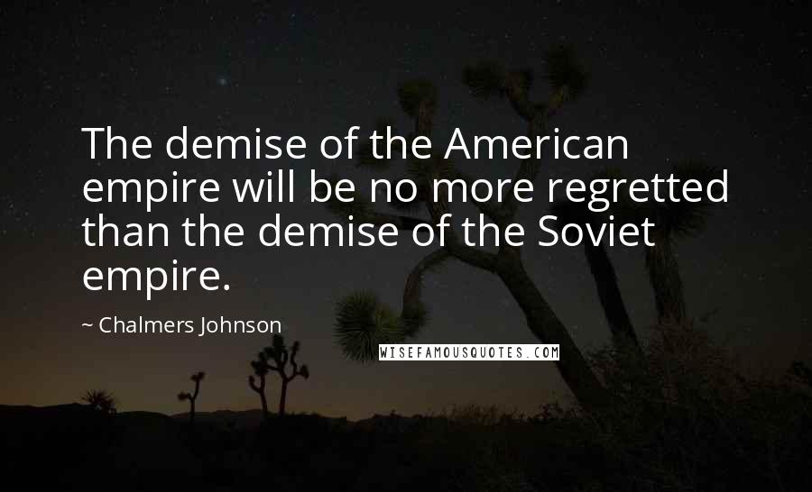Chalmers Johnson Quotes: The demise of the American empire will be no more regretted than the demise of the Soviet empire.
