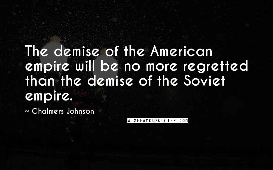 Chalmers Johnson Quotes: The demise of the American empire will be no more regretted than the demise of the Soviet empire.