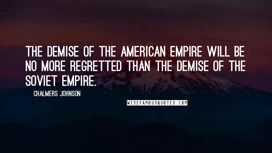 Chalmers Johnson Quotes: The demise of the American empire will be no more regretted than the demise of the Soviet empire.