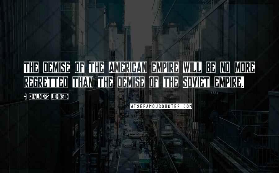 Chalmers Johnson Quotes: The demise of the American empire will be no more regretted than the demise of the Soviet empire.